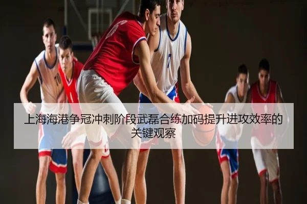 上海海港争冠冲刺阶段武磊合练加码提升进攻效率的关键观察