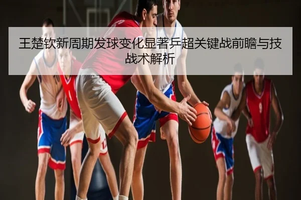 王楚钦新周期发球变化显著乒超关键战前瞻与技战术解析