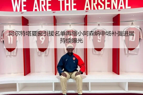 阿尔特塔夏窗引援名单再缩小阿森纳中场补强进展持续曝光