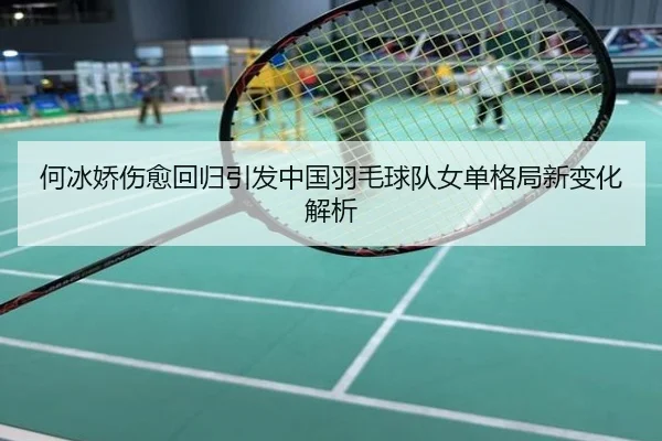 何冰娇伤愈回归引发中国羽毛球队女单格局新变化解析