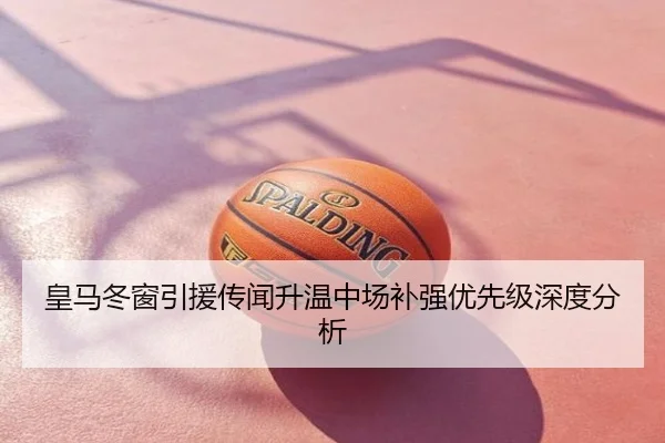 皇马冬窗引援传闻升温中场补强优先级深度分析